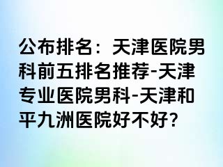 公布排名：天津医院男科前五排名推荐-天津专业医院男科-天津和平九洲医院好不好？