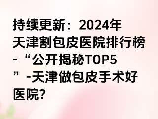 持续更新：2024年天津割包皮医院排行榜-“公开揭秘TOP5”-天津做包皮手术好医院？