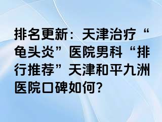 排名更新：天津治疗“龟头炎”医院男科“排行推荐”天津和平九洲医院口碑如何？