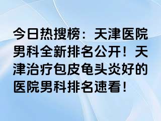 今日热搜榜：天津医院男科全新排名公开！天津治疗包皮龟头炎好的医院男科排名速看！