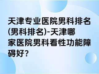 天津专业医院男科排名(男科排名)-天津哪家医院男科看性功能障碍好？