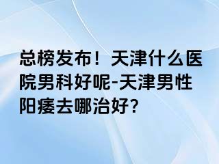 总榜发布！天津什么医院男科好呢-天津男性阳痿去哪治好？