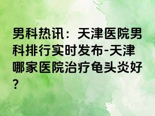 男科热讯：天津医院男科排行实时发布-天津哪家医院治疗龟头炎好？