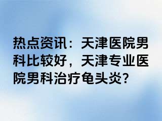 热点资讯：天津医院男科比较好，天津专业医院男科治疗龟头炎？