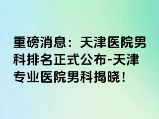 重磅消息：天津医院男科排名正式公布-天津专业医院男科揭晓！