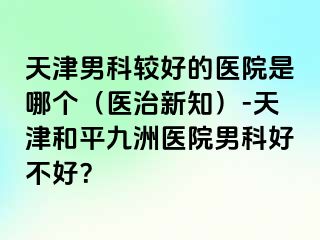 天津男科较好的医院是哪个（医治新知）-天津和平九洲医院男科好不好？