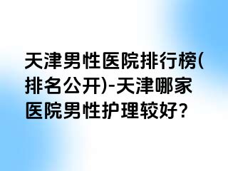 天津男性医院排行榜(排名公开)-天津哪家医院男性护理较好？