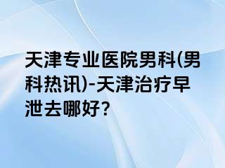 天津专业医院男科(男科热讯)-天津治疗早泄去哪好？