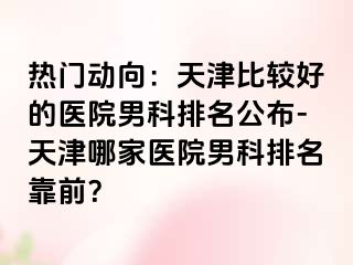 热门动向：天津比较好的医院男科排名公布-天津哪家医院男科排名靠前？