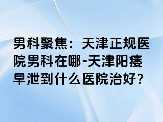 男科聚焦：天津正规医院男科在哪-天津阳痿早泄到什么医院治好？