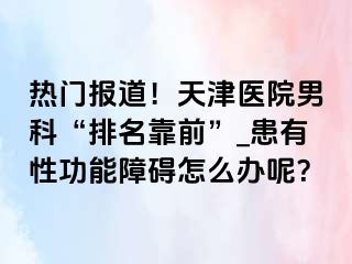 热门报道！天津医院男科“排名靠前”_患有性功能障碍怎么办呢？