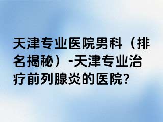 天津专业医院男科（排名揭秘）-天津专业治疗前列腺炎的医院？