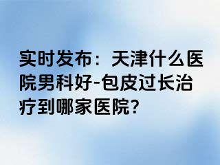 实时发布：天津什么医院男科好-包皮过长治疗到哪家医院？