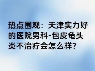 热点围观：天津实力好的医院男科-包皮龟头炎不治疗会怎么样？