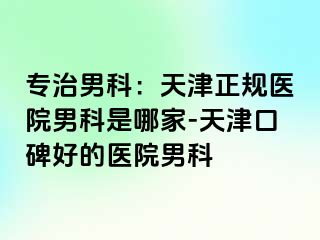 专治男科：天津正规医院男科是哪家-天津口碑好的医院男科