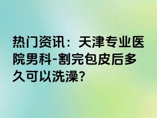 热门资讯：天津专业医院男科-割完包皮后多久可以洗澡？