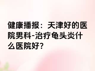 健康播报：天津好的医院男科-治疗龟头炎什么医院好？