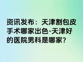 资讯发布：天津割包皮手术哪家出色-天津好的医院男科是哪家？