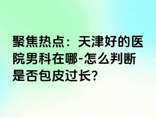 聚焦热点：天津好的医院男科在哪-怎么判断是否包皮过长？