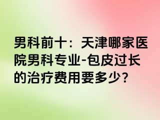 男科前十：天津哪家医院男科专业-包皮过长的治疗费用要多少？