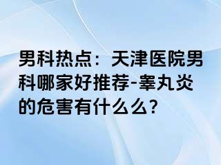 男科热点：天津医院男科哪家好推荐-睾丸炎的危害有什么么？