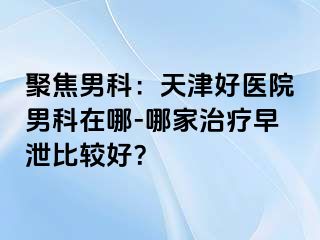 聚焦男科：天津好医院男科在哪-哪家治疗早泄比较好？