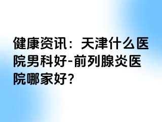 健康资讯：天津什么医院男科好-前列腺炎医院哪家好？