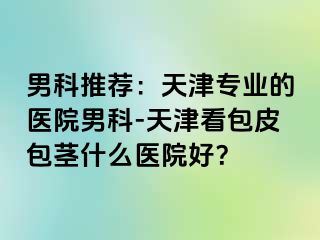 男科推荐：天津专业的医院男科-天津看包皮包茎什么医院好？