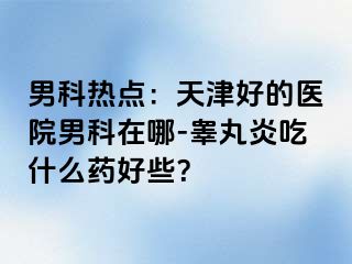 男科热点：天津好的医院男科在哪-睾丸炎吃什么药好些？