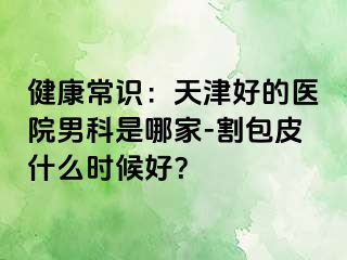 健康常识：天津好的医院男科是哪家-割包皮什么时候好？