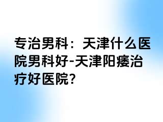 专治男科：天津什么医院男科好-天津阳痿治疗好医院？