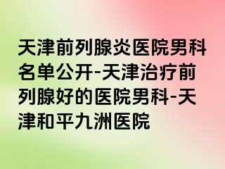 天津前列腺炎医院男科名单公开-天津治疗前列腺好的医院男科-天津和平九洲医院