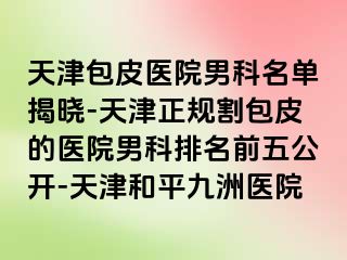 天津包皮医院男科名单揭晓-天津正规割包皮的医院男科排名前五公开-天津和平九洲医院