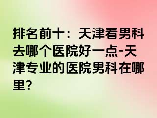 排名前十：天津看男科去哪个医院好一点-天津专业的医院男科在哪里？