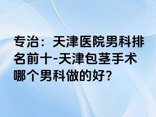 专治：天津医院男科排名前十-天津包茎手术哪个男科做的好？