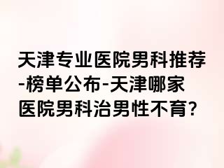 天津专业医院男科推荐-榜单公布-天津哪家医院男科治男性不育？