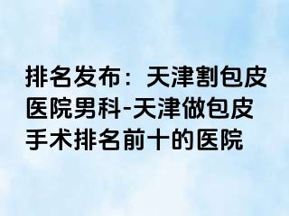 排名发布：天津割包皮医院男科-天津做包皮手术排名前十的医院