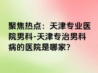 聚焦热点：天津专业医院男科-天津专治男科病的医院是哪家？