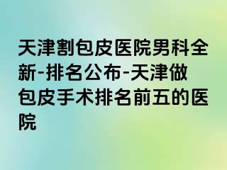 天津割包皮医院男科全新-排名公布-天津做包皮手术排名前五的医院