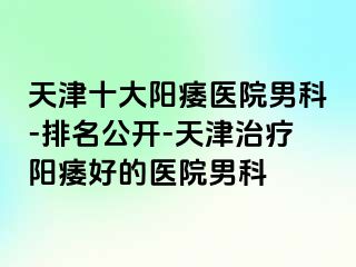 天津十大阳痿医院男科-排名公开-天津治疗阳痿好的医院男科