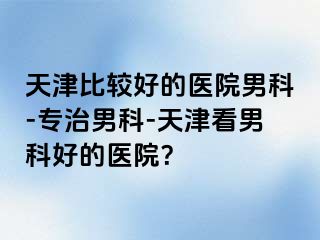 天津比较好的医院男科-专治男科-天津看男科好的医院？