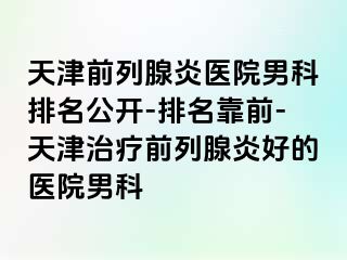 天津前列腺炎医院男科排名公开-排名靠前-天津治疗前列腺炎好的医院男科