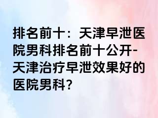 排名前十：天津早泄医院男科排名前十公开-天津治疗早泄效果好的医院男科？