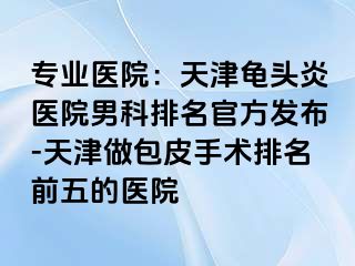 专业医院：天津龟头炎医院男科排名官方发布-天津做包皮手术排名前五的医院