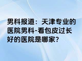 男科报道：天津专业的医院男科-看包皮过长好的医院是哪家？