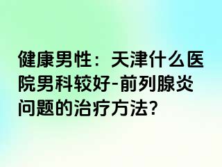 健康男性：天津什么医院男科较好-前列腺炎问题的治疗方法？