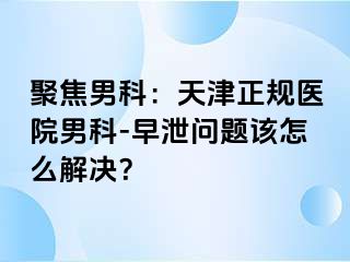 聚焦男科：天津正规医院男科-早泄问题该怎么解决？