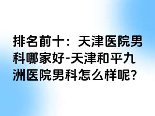 排名前十：天津医院男科哪家好-天津和平九洲医院男科怎么样呢？