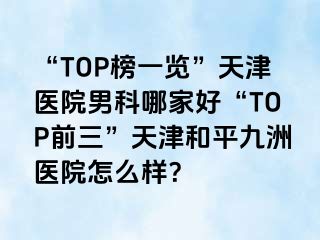 “TOP榜一览”天津医院男科哪家好“TOP前三”天津和平九洲医院怎么样？