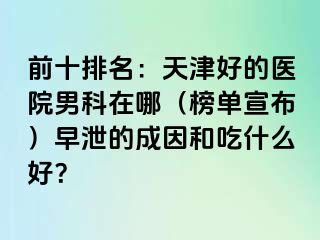 前十排名：天津好的医院男科在哪（榜单宣布）早泄的成因和吃什么好？